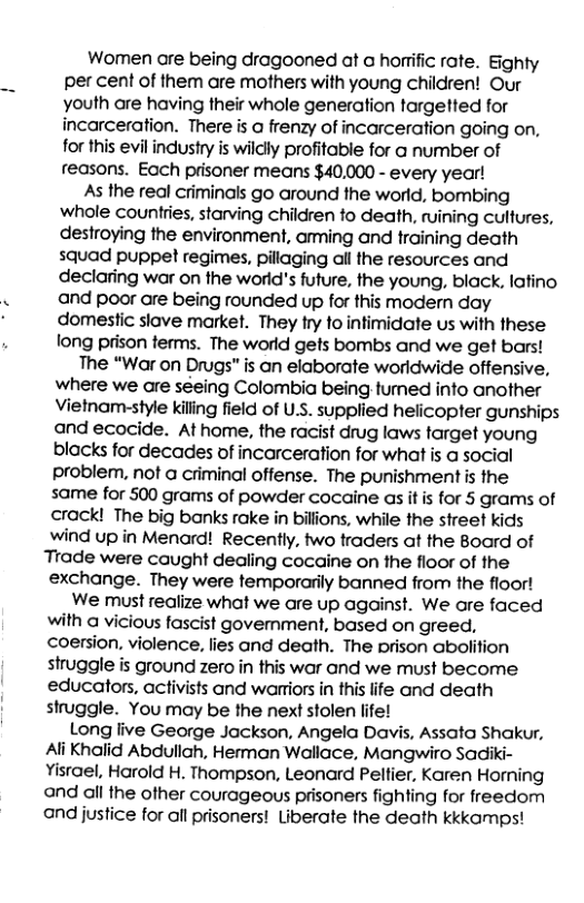 Women are being dragooned at a horrific rate. Eighty per cent of them are mothers with young children! Our youth are having their whole generation targetted for incarceration. There is a frenzy of incarceration going on, for this evil industry is wildly profitable for o number of reasons. Each prisoner means $40,000 - every year! As the real criminals go around the world, bombing whole countries, starving children fo death, ruining cultures, destroying the environment, aming and training death squad puppet regimes, pillaging all the resources and declaring war on the world’s future, the young, black, lafino and poor are being rounded up for this modern day domestic slave market. They try fo intimidate us with these long prison terms. The world gets bombs and we get bars! The “War on Drugs” is an elaborate worldwide offensive, Wwhere we are séeing Colombia being tumed info another Vietnam-style kiling field of US. supplied helicopter gunships and ecocide. Athome, the racist drug laws target young blacks for decades of incarceration for what is a social problem. not a criminal offense. The punishment is the same for 500 grams of powder cocaine as it s for 5 grams of crack! The big banks rake in billions, while the street kids wind up in Menard! Recently, two traders at the Board of Trade were caught dealing cocaine on the floor of the exchange. They were temporarily banned from the floor! We must realize what we are up against. We are faced with a vicious fascist govenment, based on greed, coersion, violence, lies and death. The prison abolifion struggle is ground zero in this war and we must become educators, activists and warriors in this life and death struggle. You may be the next stolen life! Long live George Jackson, Angela Davis, Assata Shakur, Ali Khalid Abdullah, Herman Wallace, Mangwiro Sadiki- Yisrael, Harold H. Thompson, Leonard Peltier, Karen Homing and all the other courageous prisoners fighting for freedom and justice for all prisoners! Liberate the death kkkamps!